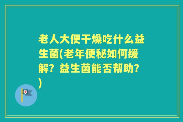 老人大便干燥吃什么益生菌(老年如何缓解?益生菌能否帮助?) 老人大便干燥吃什么益生菌(老年如何缓解?益生菌能否帮助?)