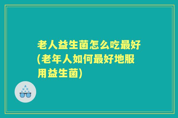 老人益生菌怎么吃好(老年人如何好地服用益生菌) 老人益生菌怎么吃好(老年人如何好地服用益生菌)