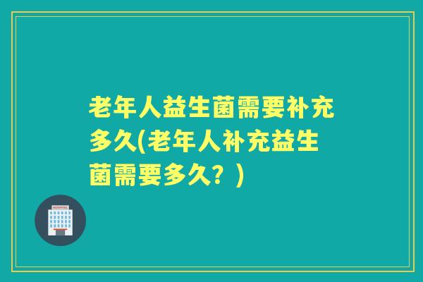 老年人益生菌需要补充多久(老年人补充益生菌需要多久？)