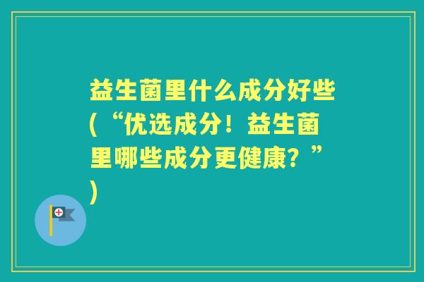 益生菌里什么成分好些(“优选成分！益生菌里哪些成分更健康？”)