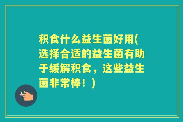 积食什么益生菌好用(选择合适的益生菌有助于缓解积食,这些益生菌非常棒!) 积食什么益生菌好用(选择合适的益生菌有助于缓解积食,这些益生菌非常棒!)