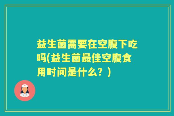 益生菌需要在空腹下吃吗(益生菌佳空腹食用时间是什么?) 益生菌需要在空腹下吃吗(益生菌佳空腹食用时间是什么?)