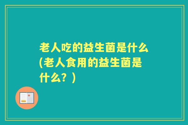 老人吃的益生菌是什么(老人食用的益生菌是什么?) 老人吃的益生菌是什么(老人食用的益生菌是什么?)