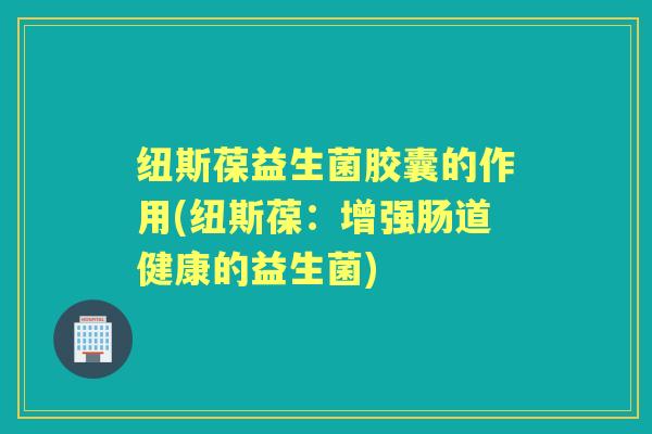 纽斯葆益生菌胶囊的作用(纽斯葆:增强肠道健康的益生菌) 纽斯葆益生菌胶囊的作用(纽斯葆:增强肠道健康的益生菌)