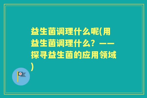 益生菌调理什么呢(用益生菌调理什么?——探寻益生菌的应用领域) 益生菌调理什么呢(用益生菌调理什么?——探寻益生菌的应用领域)