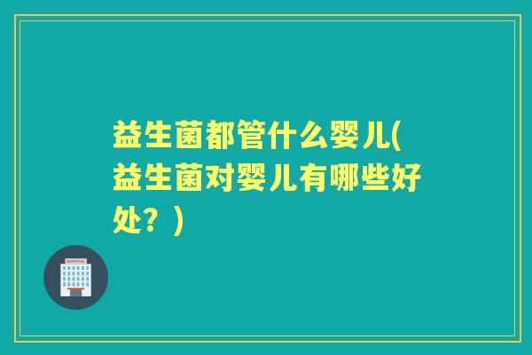 益生菌都管什么婴儿(益生菌对婴儿有哪些好处？)