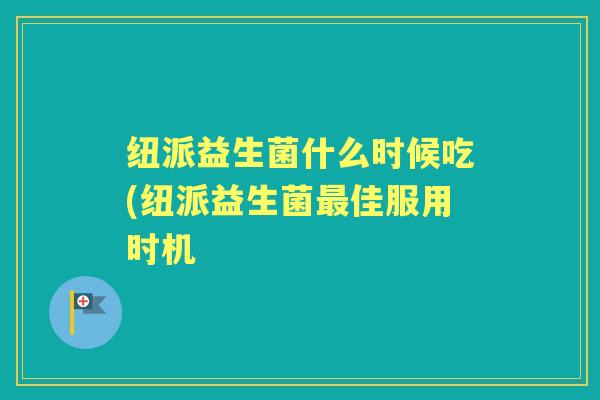 纽派益生菌什么时候吃(纽派益生菌佳服用时机 纽派益生菌什么时候吃(纽派益生菌佳服用时机