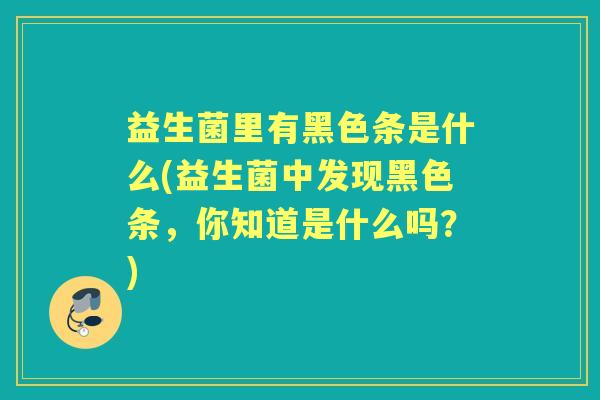 益生菌里有黑色条是什么(益生菌中发现黑色条,你知道是什么吗?) 益生菌里有黑色条是什么(益生菌中发现黑色条,你知道是什么吗?)