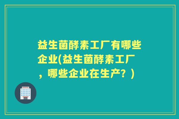 益生菌酵素工厂有哪些企业(益生菌酵素工厂,哪些企业在生产?) 益生菌酵素工厂有哪些企业(益生菌酵素工厂,哪些企业在生产?)