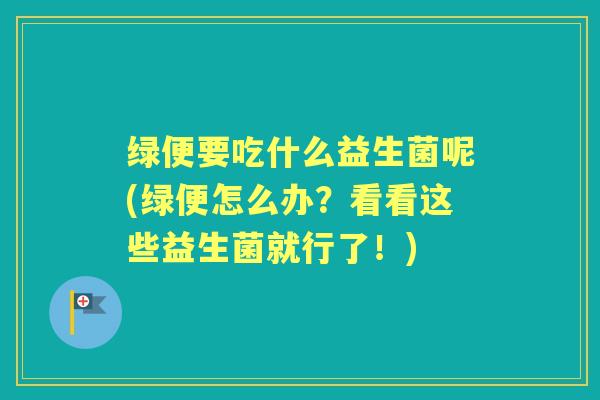 绿便要吃什么益生菌呢(绿便怎么办?看看这些益生菌就行了!) 绿便要吃什么益生菌呢(绿便怎么办?看看这些益生菌就行了!)