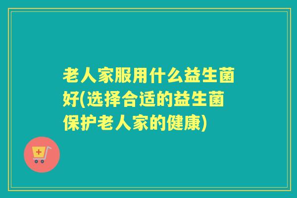 老人家服用什么益生菌好(选择合适的益生菌保护老人家的健康) 老人家服用什么益生菌好(选择合适的益生菌保护老人家的健康)