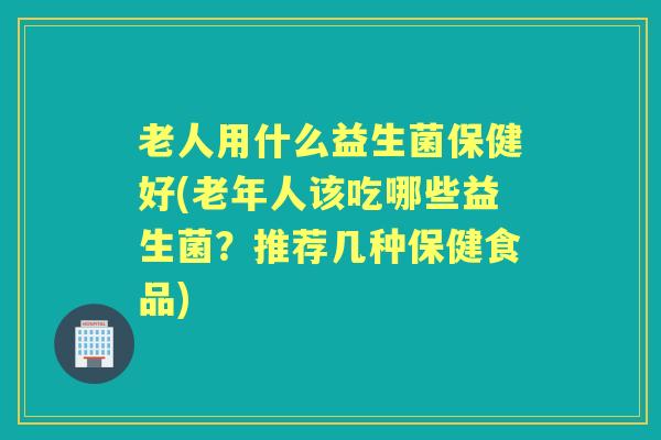 老人用什么益生菌保健好(老年人该吃哪些益生菌?推荐几种保健食品) 老人用什么益生菌保健好(老年人该吃哪些益生菌?推荐几种保健食品)
