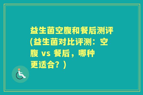益生菌空腹和餐后测评(益生菌对比评测:空腹 vs 餐后,哪种更适合?) 益生菌空腹和餐后测评(益生菌对比评测:空腹 vs 餐后,哪种更适合?)