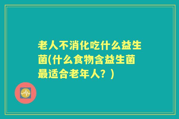 老人不消化吃什么益生菌(什么食物含益生菌适合老年人?) 老人不消化吃什么益生菌(什么食物含益生菌适合老年人?)