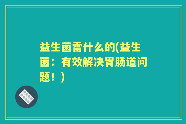 益生菌雷什么的(益生菌:有效解决道问题!) 益生菌雷什么的(益生菌:有效解决道问题!)