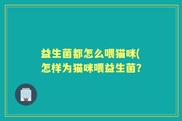 益生菌都怎么喂猫咪(怎样为猫咪喂益生菌? 益生菌都怎么喂猫咪(怎样为猫咪喂益生菌?