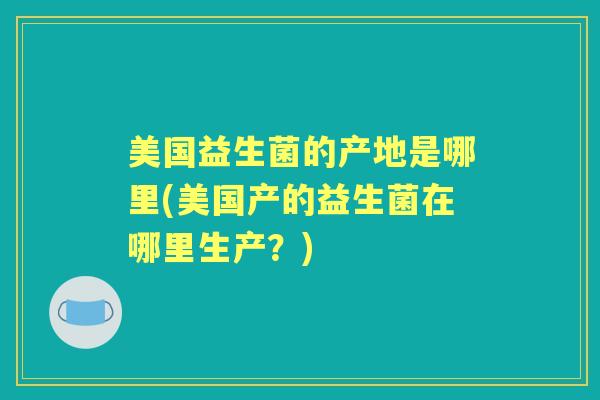 美国益生菌的产地是哪里(美国产的益生菌在哪里生产?) 美国益生菌的产地是哪里(美国产的益生菌在哪里生产?)