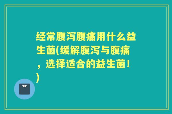 经常用什么益生菌(缓解与,选择适合的益生菌!) 经常用什么益生菌(缓解与,选择适合的益生菌!)