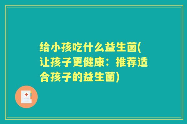 给小孩吃什么益生菌(让孩子更健康：推荐适合孩子的益生菌)