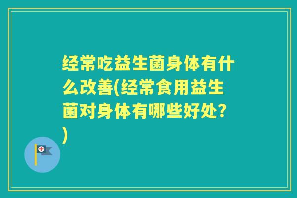 经常吃益生菌身体有什么改善(经常食用益生菌对身体有哪些好处?) 经常吃益生菌身体有什么改善(经常食用益生菌对身体有哪些好处?)