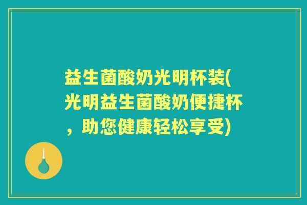 益生菌酸奶光明杯装(光明益生菌酸奶便捷杯,助您健康轻松享受) 益生菌酸奶光明杯装(光明益生菌酸奶便捷杯,助您健康轻松享受)