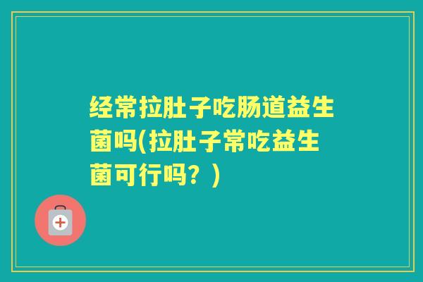 经常拉肚子吃肠道益生菌吗(拉肚子常吃益生菌可行吗？)