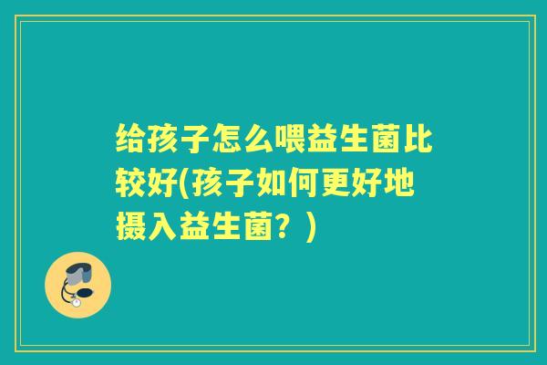 给孩子怎么喂益生菌比较好(孩子如何更好地摄入益生菌?) 给孩子怎么喂益生菌比较好(孩子如何更好地摄入益生菌?)