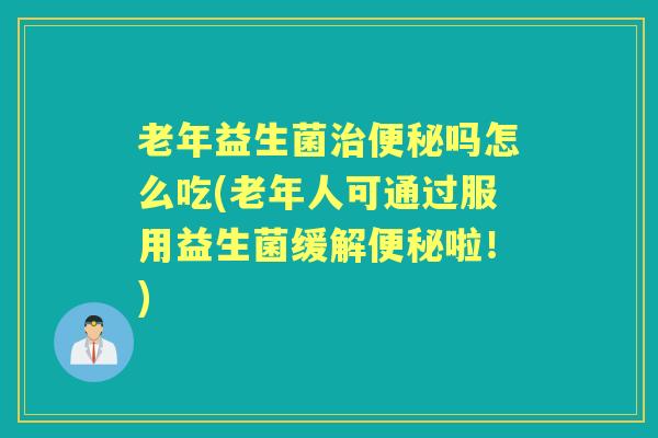 老年益生菌吗怎么吃(老年人可通过服用益生菌缓解啦!) 老年益生菌吗怎么吃(老年人可通过服用益生菌缓解啦!)