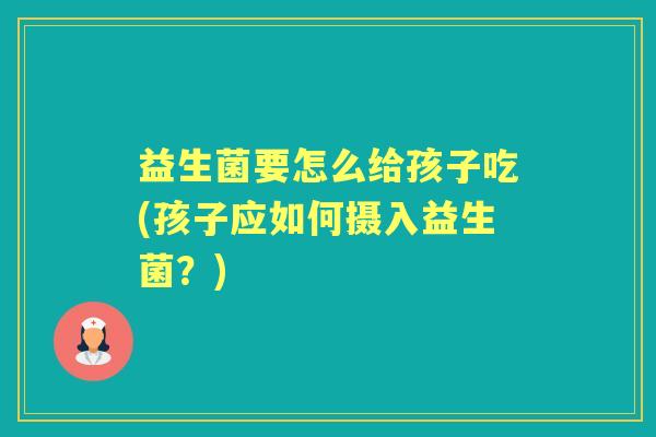 益生菌要怎么给孩子吃(孩子应如何摄入益生菌?) 益生菌要怎么给孩子吃(孩子应如何摄入益生菌?)