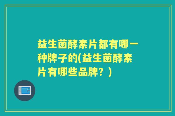益生菌酵素片都有哪一种牌子的(益生菌酵素片有哪些品牌?) 益生菌酵素片都有哪一种牌子的(益生菌酵素片有哪些品牌?)