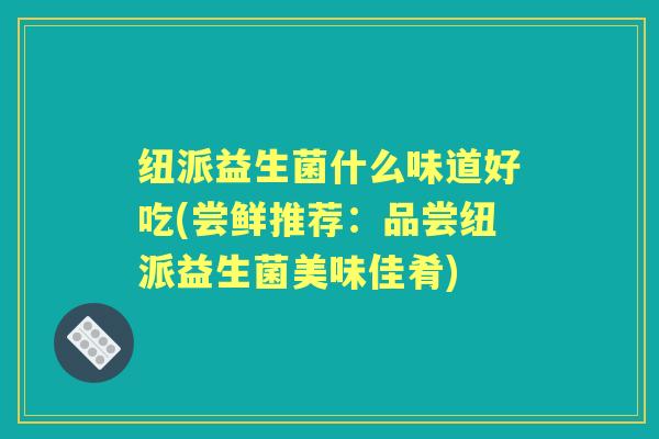 纽派益生菌什么味道好吃(尝鲜推荐:品尝纽派益生菌美味佳肴) 纽派益生菌什么味道好吃(尝鲜推荐:品尝纽派益生菌美味佳肴)