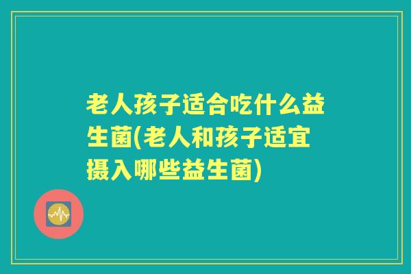 老人孩子适合吃什么益生菌(老人和孩子适宜摄入哪些益生菌) 老人孩子适合吃什么益生菌(老人和孩子适宜摄入哪些益生菌)