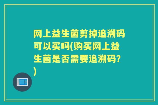 网上益生菌剪掉追溯码可以买吗(购买网上益生菌是否需要追溯码?) 网上益生菌剪掉追溯码可以买吗(购买网上益生菌是否需要追溯码?)