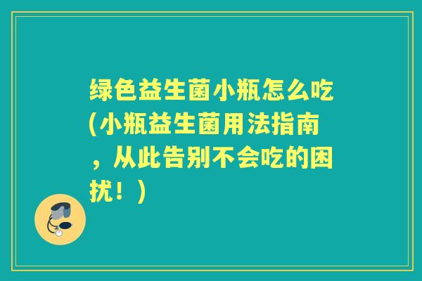绿色益生菌小瓶怎么吃(小瓶益生菌用法指南,从此告别不会吃的困扰!) 绿色益生菌小瓶怎么吃(小瓶益生菌用法指南,从此告别不会吃的困扰!)