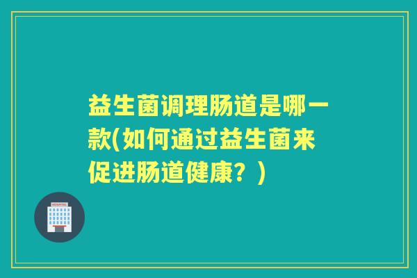 益生菌调理肠道是哪一款(如何通过益生菌来促进肠道健康?) 益生菌调理肠道是哪一款(如何通过益生菌来促进肠道健康?)