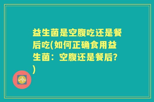 益生菌是空腹吃还是餐后吃(如何正确食用益生菌:空腹还是餐后?) 益生菌是空腹吃还是餐后吃(如何正确食用益生菌:空腹还是餐后?)