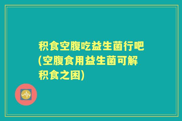积食空腹吃益生菌行吧(空腹食用益生菌可解积食之困)