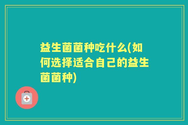 益生菌菌种吃什么(如何选择适合自己的益生菌菌种) 益生菌菌种吃什么(如何选择适合自己的益生菌菌种)