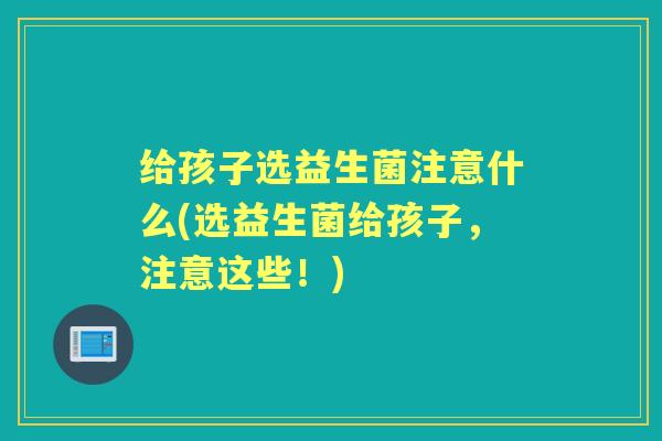 给孩子选益生菌注意什么(选益生菌给孩子,注意这些!) 给孩子选益生菌注意什么(选益生菌给孩子,注意这些!)