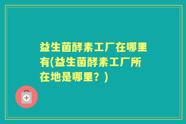 益生菌酵素工厂在哪里有(益生菌酵素工厂所在地是哪里?) 益生菌酵素工厂在哪里有(益生菌酵素工厂所在地是哪里?)
