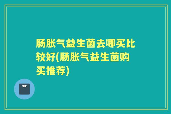 肠益生菌去哪买比较好(肠益生菌购买推荐) 肠益生菌去哪买比较好(肠益生菌购买推荐)