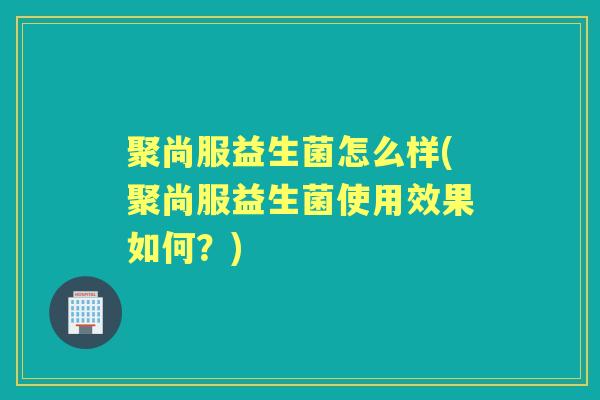 聚尚服益生菌怎么样(聚尚服益生菌使用效果如何?) 聚尚服益生菌怎么样(聚尚服益生菌使用效果如何?)