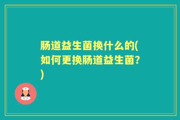 肠道益生菌换什么的(如何更换肠道益生菌?) 肠道益生菌换什么的(如何更换肠道益生菌?)