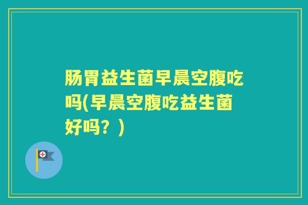 肠胃益生菌早晨空腹吃吗(早晨空腹吃益生菌好吗?) 肠胃益生菌早晨空腹吃吗(早晨空腹吃益生菌好吗?)