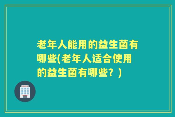 老年人能用的益生菌有哪些(老年人适合使用的益生菌有哪些？)