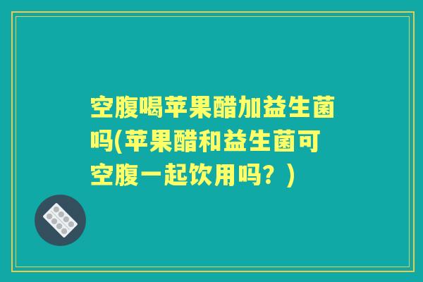 空腹喝苹果醋加益生菌吗(苹果醋和益生菌可空腹一起饮用吗？)