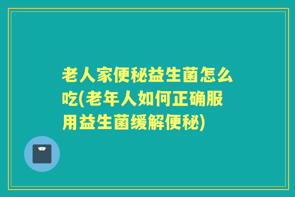 老人家益生菌怎么吃(老年人如何正确服用益生菌缓解) 老人家益生菌怎么吃(老年人如何正确服用益生菌缓解)