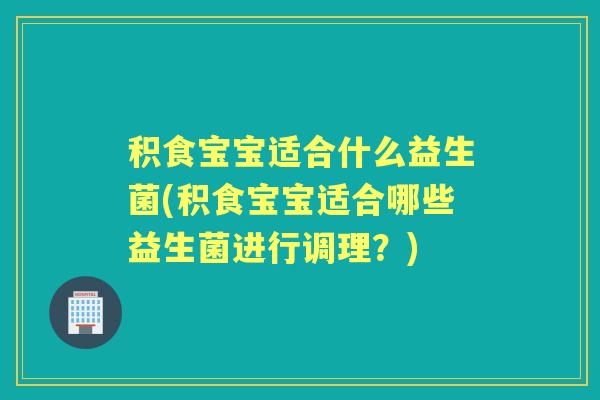 积食宝宝适合什么益生菌(积食宝宝适合哪些益生菌进行调理?) 积食宝宝适合什么益生菌(积食宝宝适合哪些益生菌进行调理?)