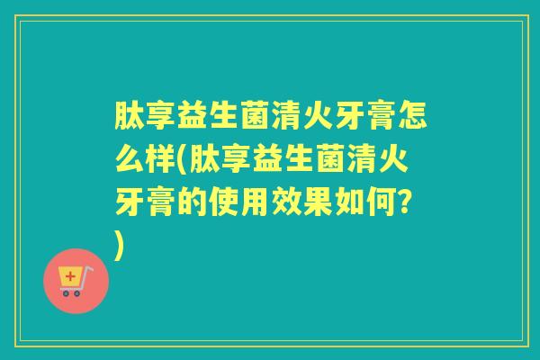 肽享益生菌清火牙膏怎么样(肽享益生菌清火牙膏的使用效果如何？)
