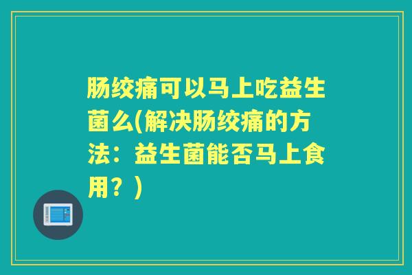 肠绞痛可以马上吃益生菌么(解决肠绞痛的方法:益生菌能否马上食用?) 肠绞痛可以马上吃益生菌么(解决肠绞痛的方法:益生菌能否马上食用?)